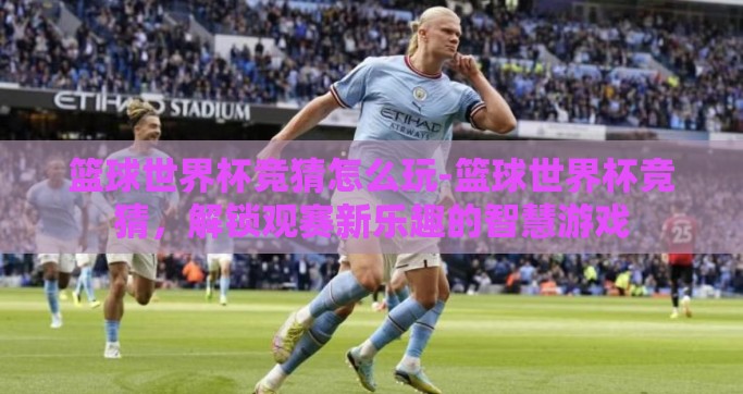 篮球世界杯竞猜怎么玩-篮球世界杯竞猜，解锁观赛新乐趣的智慧游戏