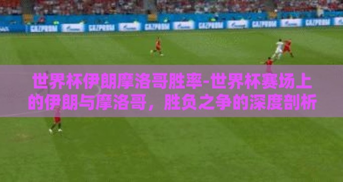 世界杯伊朗摩洛哥胜率-世界杯赛场上的伊朗与摩洛哥，胜负之争的深度剖析