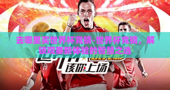 去哪里买世界杯竞猜-世界杯竞猜，解锁观赛新体验的智慧之选