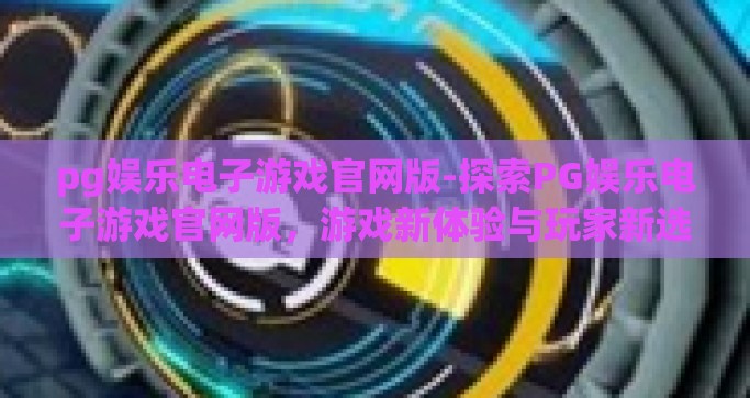 pg娱乐电子游戏官网版-探索PG娱乐电子游戏官网版，游戏新体验与玩家新选择